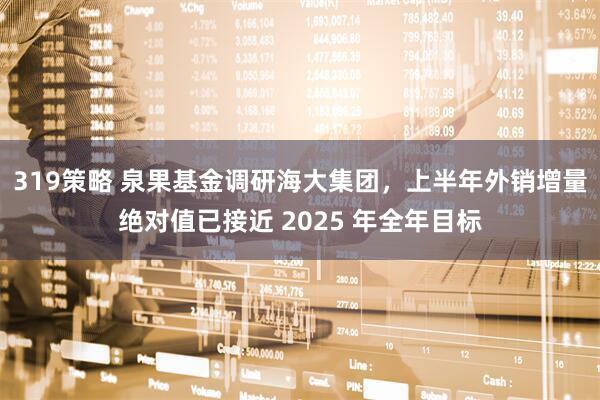 319策略 泉果基金调研海大集团，上半年外销增量绝对值已接近 2025 年全年目标