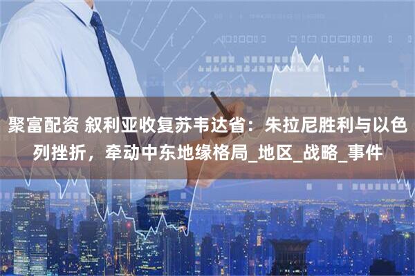 聚富配资 叙利亚收复苏韦达省：朱拉尼胜利与以色列挫折，牵动中东地缘格局_地区_战略_事件