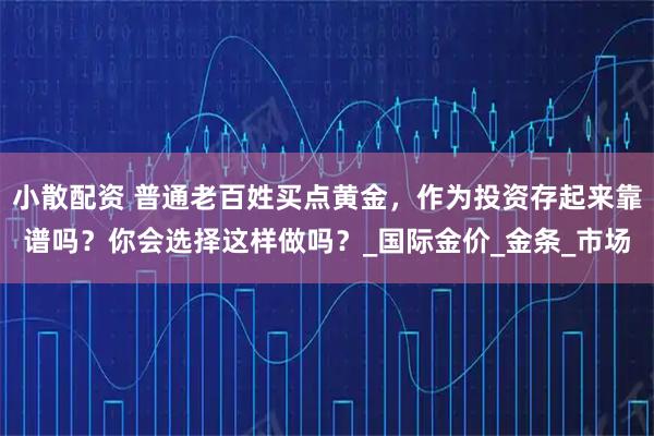 小散配资 普通老百姓买点黄金，作为投资存起来靠谱吗？你会选择这样做吗？_国际金价_金条_市场