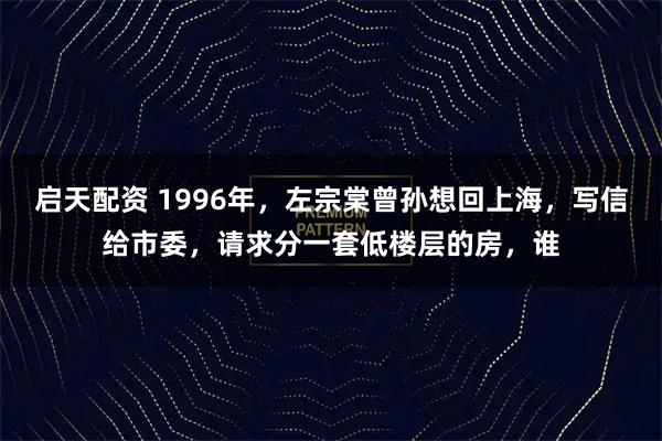 启天配资 1996年，左宗棠曾孙想回上海，写信给市委，请求分一套低楼层的房，谁