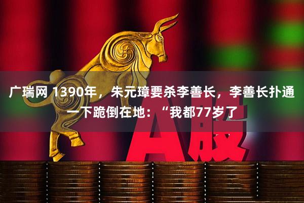 广瑞网 1390年，朱元璋要杀李善长，李善长扑通一下跪倒在地：“我都77岁了