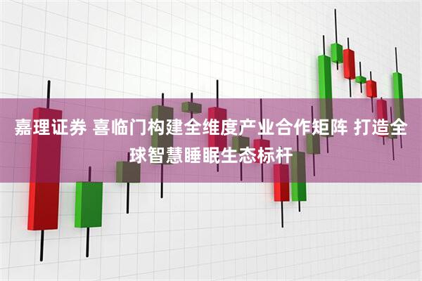 嘉理证券 喜临门构建全维度产业合作矩阵 打造全球智慧睡眠生态标杆