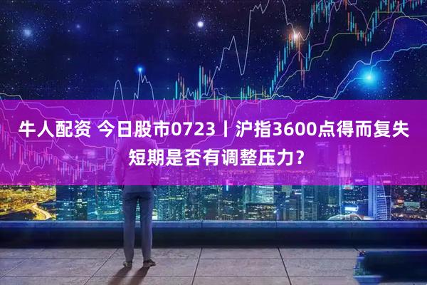牛人配资 今日股市0723丨沪指3600点得而复失 短期是否有调整压力？