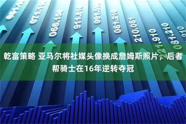 乾富策略 亚马尔将社媒头像换成詹姆斯照片，后者帮骑士在16年逆转夺冠
