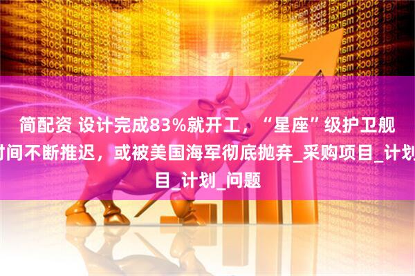 简配资 设计完成83%就开工，“星座”级护卫舰完工时间不断推迟，或被美国海军彻底抛弃_采购项目_计划_问题